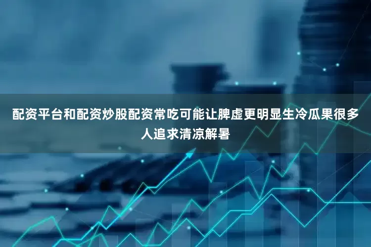 配资平台和配资炒股配资常吃可能让脾虚更明显生冷瓜果很多人追求清凉解暑