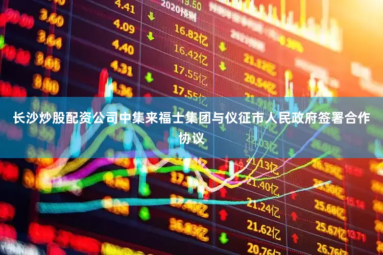 长沙炒股配资公司中集来福士集团与仪征市人民政府签署合作协议