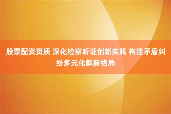 股票配资资质 深化检察听证创新实践 构建矛盾纠纷多元化解新格局