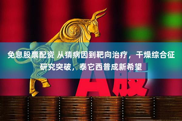 免息股票配资 从猜病因到靶向治疗，干燥综合征研究突破，泰它西普成新希望