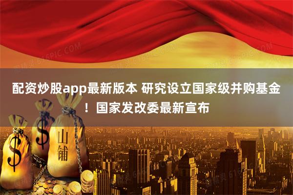 配资炒股app最新版本 研究设立国家级并购基金！国家发改委最新宣布