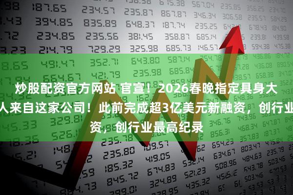 炒股配资官方网站 官宣！2026春晚指定具身大模型机器人来自这家公司！此前完成超3亿美元新融资，创行业最高纪录