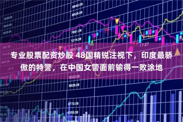 专业股票配资炒股 48国精锐注视下，印度最骄傲的特警，在中国女警面前输得一败涂地