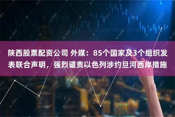 陕西股票配资公司 外媒：85个国家及3个组织发表联合声明，强烈谴责以色列涉约旦河西岸措施