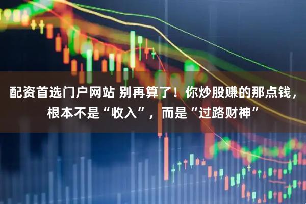 配资首选门户网站 别再算了！你炒股赚的那点钱，根本不是“收入”，而是“过路财神”