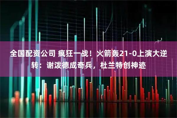 全国配资公司 疯狂一战！火箭轰21-0上演大逆转：谢泼德成奇兵，杜兰特创神迹