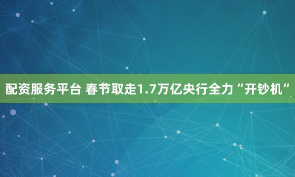配资服务平台 春节取走1.7万亿央行全力“开钞机”