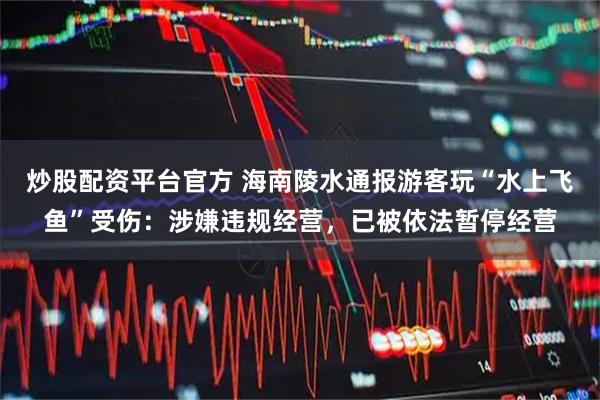 炒股配资平台官方 海南陵水通报游客玩“水上飞鱼”受伤：涉嫌违规经营，已被依法暂停经营