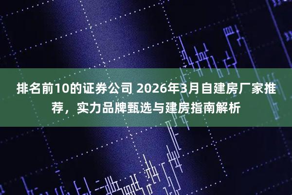 排名前10的证券公司 2026年3月自建房厂家推荐，实力品牌甄选与建房指南解析