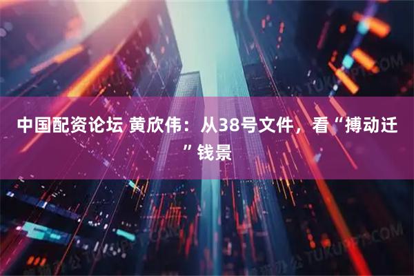 中国配资论坛 黄欣伟：从38号文件，看“搏动迁”钱景