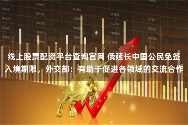 线上股票配资平台查询官网 俄延长中国公民免签入境期限，外交部：有助于促进各领域的交流合作
